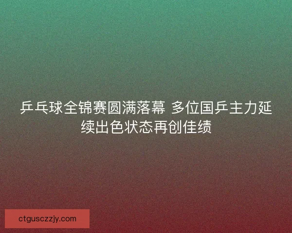 乒乓球全锦赛圆满落幕 多位国乒主力延续出色状态再创佳绩