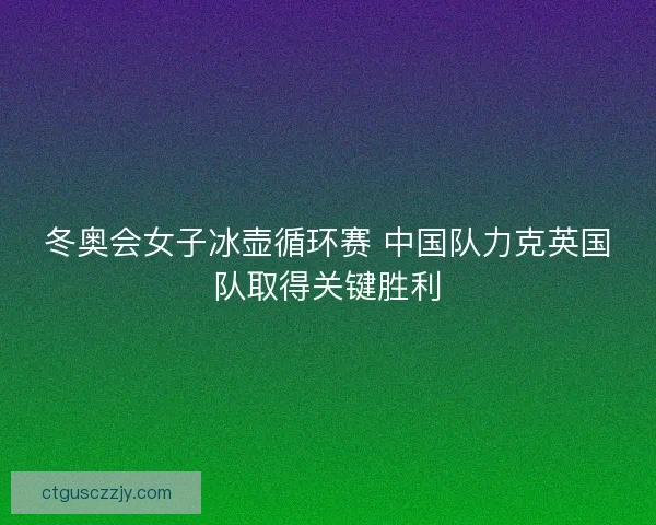 冬奥会女子冰壶循环赛 中国队力克英国队取得关键胜利