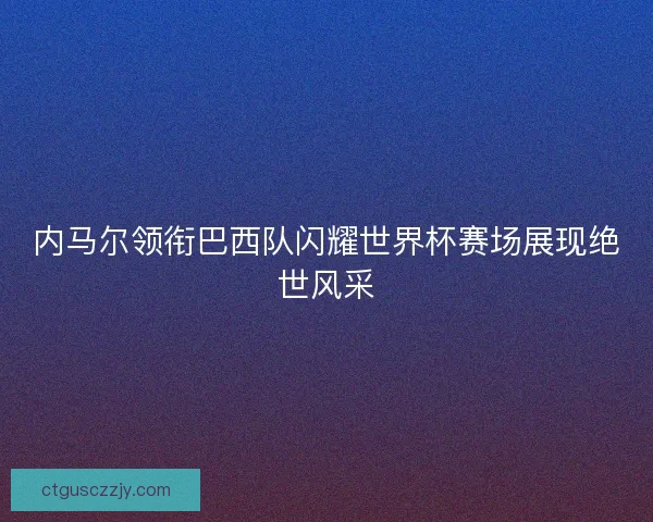 内马尔领衔巴西队闪耀世界杯赛场展现绝世风采