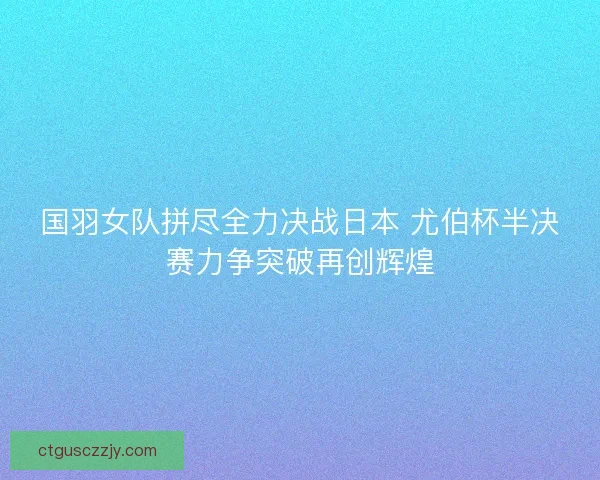 国羽女队拼尽全力决战日本 尤伯杯半决赛力争突破再创辉煌
