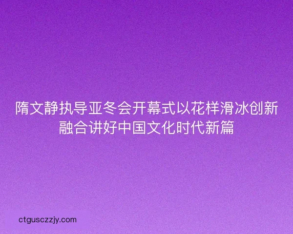 隋文静执导亚冬会开幕式以花样滑冰创新融合讲好中国文化时代新篇