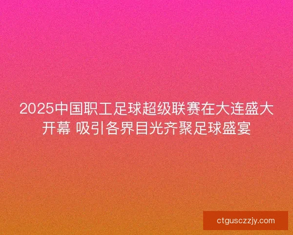 2025中国职工足球超级联赛在大连盛大开幕 吸引各界目光齐聚足球盛宴