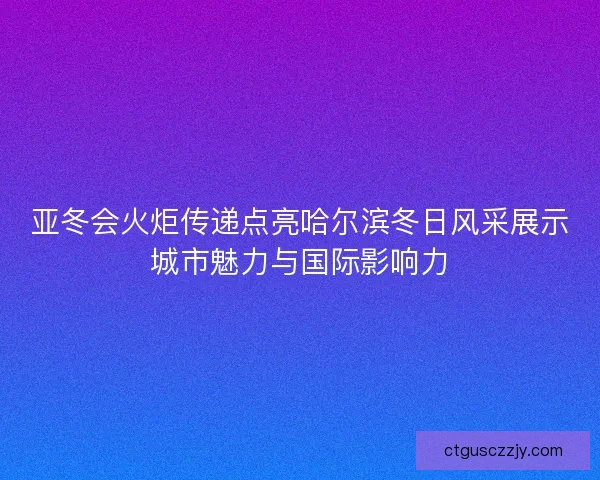 亚冬会火炬传递点亮哈尔滨冬日风采展示城市魅力与国际影响力