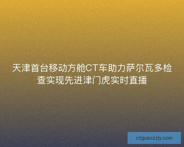 天津首台移动方舱CT车助力萨尔瓦多检查实现先进津门虎实时直播