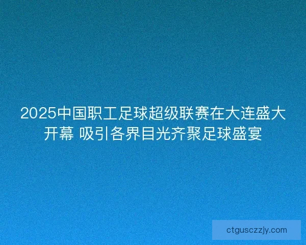 2025中国职工足球超级联赛在大连盛大开幕 吸引各界目光齐聚足球盛宴