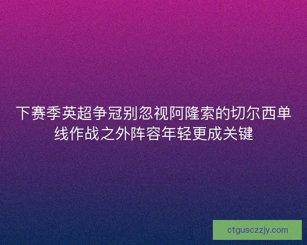 下赛季英超争冠别忽视阿隆索的切尔西单线作战之外阵容年轻更成关键