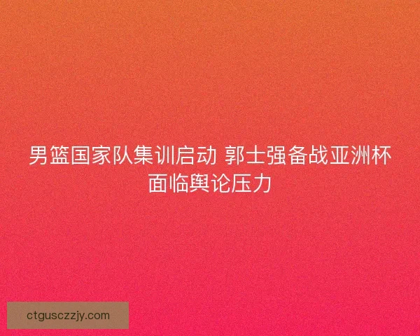男篮国家队集训启动 郭士强备战亚洲杯面临舆论压力