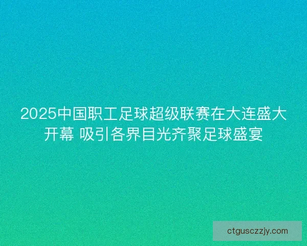 2025中国职工足球超级联赛在大连盛大开幕 吸引各界目光齐聚足球盛宴