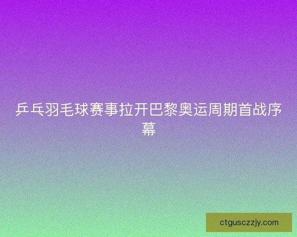 乒乓羽毛球赛事拉开巴黎奥运周期首战序幕