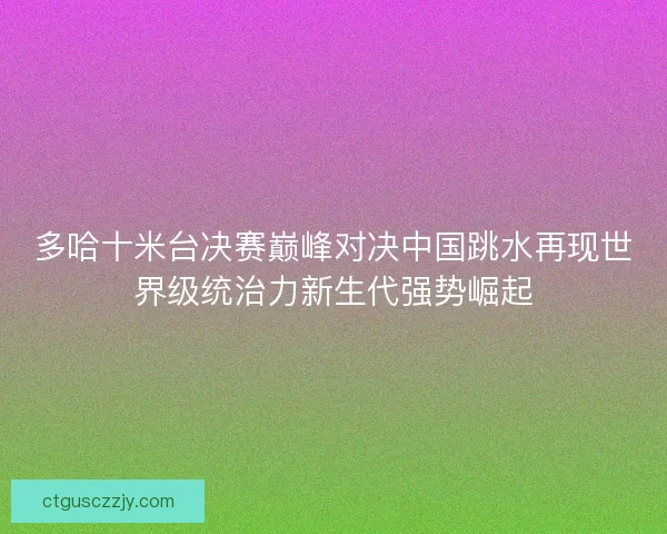 多哈十米台决赛巅峰对决中国跳水再现世界级统治力新生代强势崛起