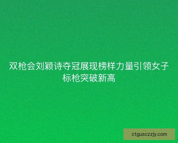 双枪会刘颖诗夺冠展现榜样力量引领女子标枪突破新高