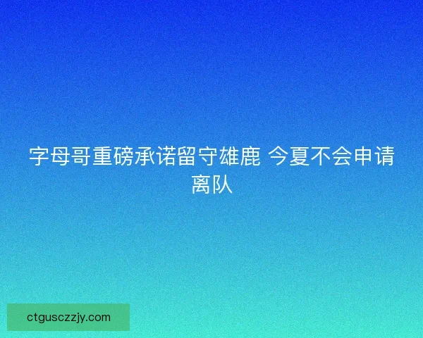 字母哥重磅承诺留守雄鹿 今夏不会申请离队