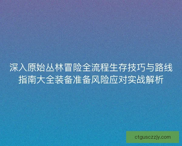 深入原始丛林冒险全流程生存技巧与路线指南大全装备准备风险应对实战解析